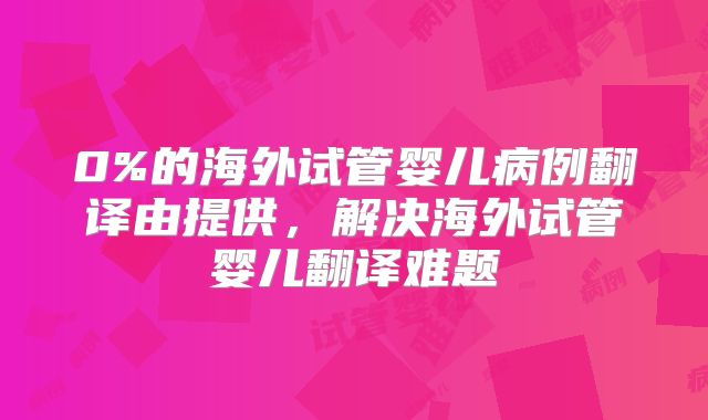 0%的海外试管婴儿病例翻译由提供,解决海外试管婴儿翻译难题