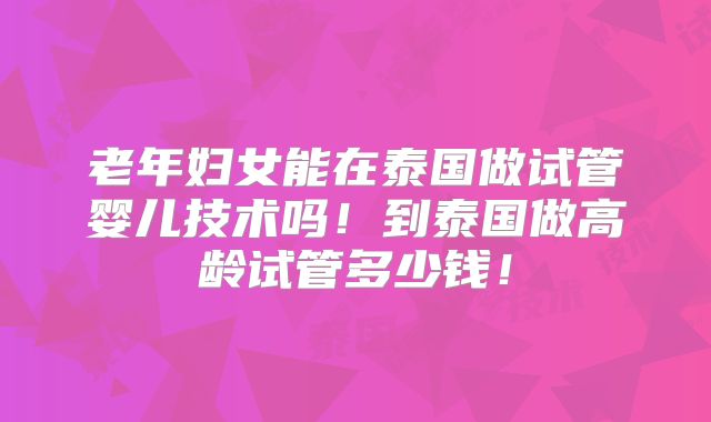老年妇女能在泰国做试管婴儿技术吗！到泰国做高龄试管多少钱！