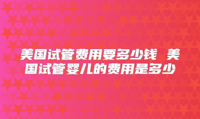 美国试管费用要多少钱 美国试管婴儿的费用是多少