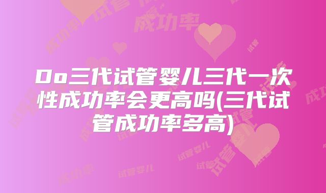 Do三代试管婴儿三代一次性成功率会更高吗(三代试管成功率多高)