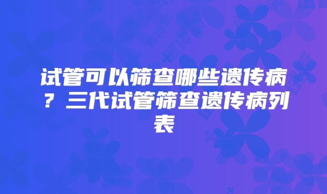 试管可以筛查哪些遗传病？三代试管筛查遗传病列表