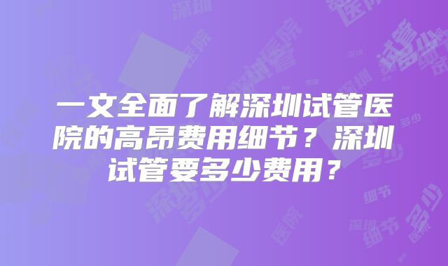 一文全面了解深圳试管医院的高昂费用细节？深圳试管要多少费用？