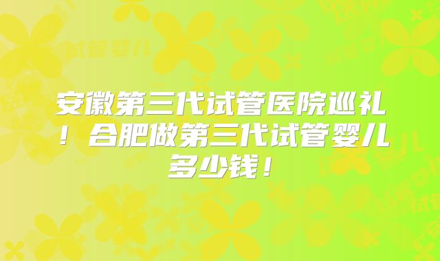 安徽第三代试管医院巡礼！合肥做第三代试管婴儿多少钱！