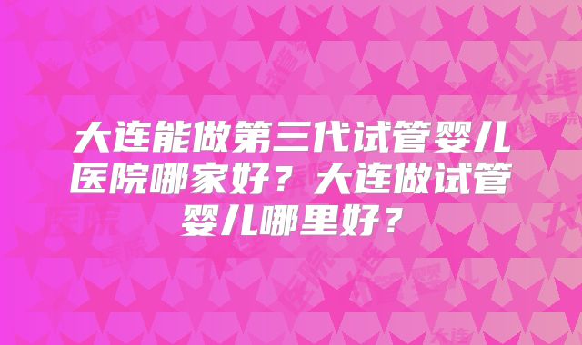 大连能做第三代试管婴儿医院哪家好？大连做试管婴儿哪里好？