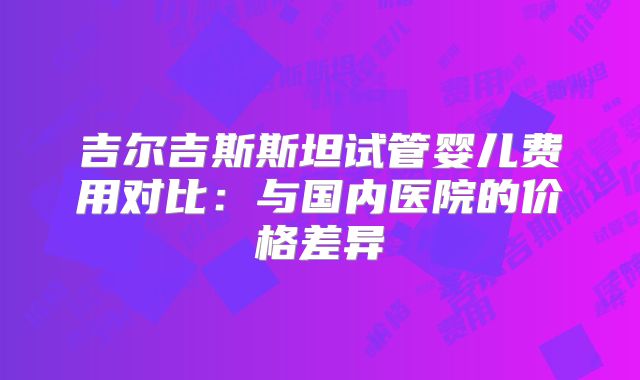 吉尔吉斯斯坦试管婴儿费用对比：与国内医院的价格差异