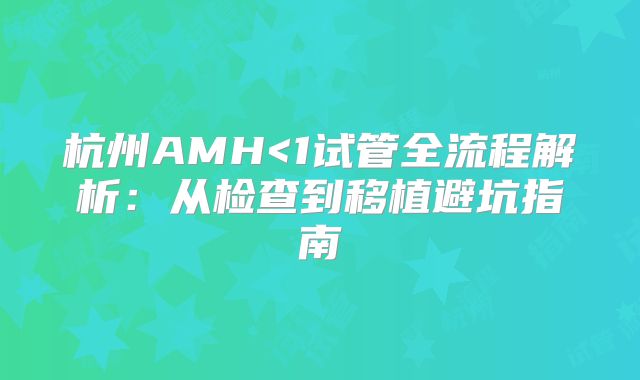 杭州AMH<1试管全流程解析:从检查到移植避坑指南