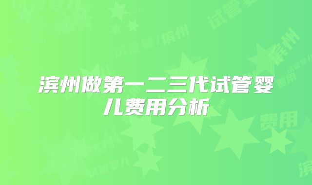 滨州做第一二三代试管婴儿费用分析