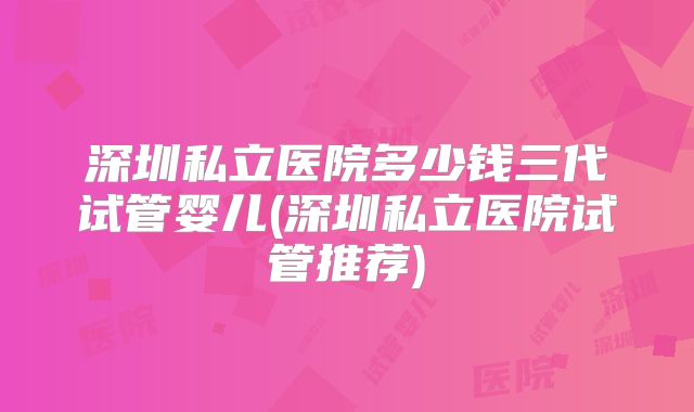 深圳私立医院多少钱三代试管婴儿(深圳私立医院试管推荐)