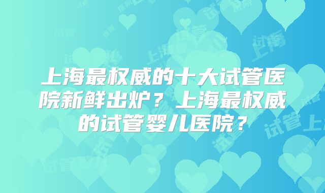 上海最权威的十大试管医院新鲜出炉?上海最权威的试管婴儿医院?