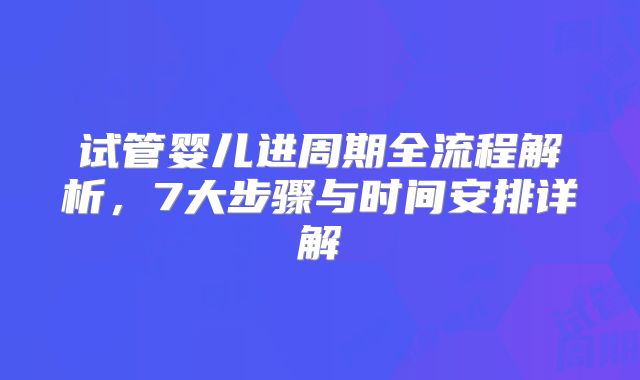 试管婴儿进周期全流程解析，7大步骤与时间安排详解