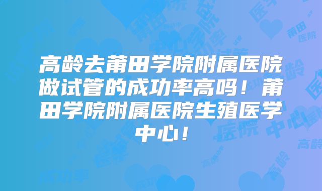 高龄去莆田学院附属医院做试管的成功率高吗!莆田学院附属医院生殖医学中心!