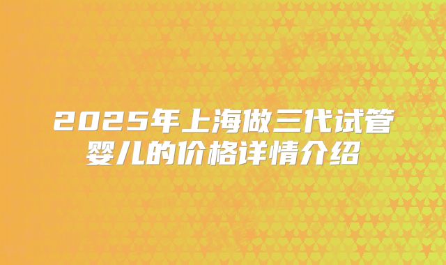 2025年上海做三代试管婴儿的价格详情介绍