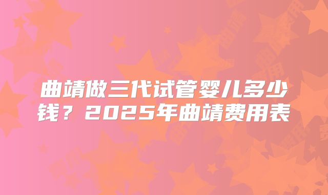 曲靖做三代试管婴儿多少钱?2025年曲靖费用表