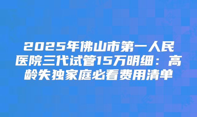 2025年佛山市第一人民医院三代试管15万明细:高龄失独家庭必看费用清单