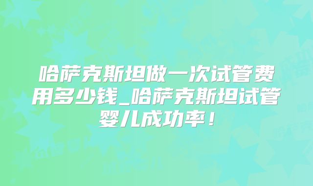 哈萨克斯坦做一次试管费用多少钱_哈萨克斯坦试管婴儿成功率!