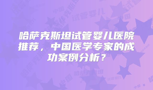 哈萨克斯坦试管婴儿医院推荐，中国医学专家的成功案例分析？
