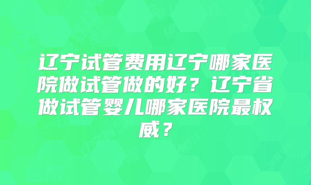 辽宁试管费用辽宁哪家医院做试管做的好？辽宁省做试管婴儿哪家医院最权威？