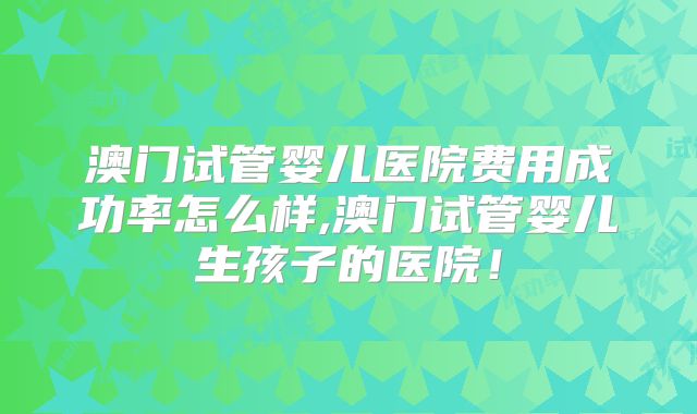 澳门试管婴儿医院费用成功率怎么样,澳门试管婴儿生孩子的医院！