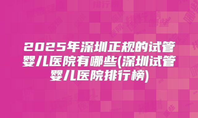 2025年深圳正规的试管婴儿医院有哪些(深圳试管婴儿医院排行榜)