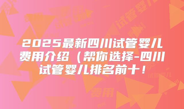 2025最新四川试管婴儿费用介绍（帮你选择-四川试管婴儿排名前十！