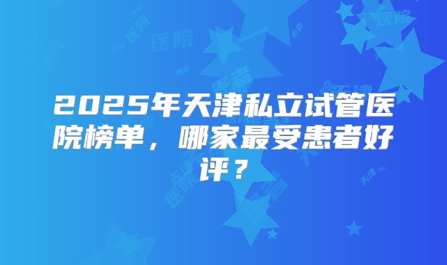 2025年天津私立试管医院榜单,哪家最受患者好评?