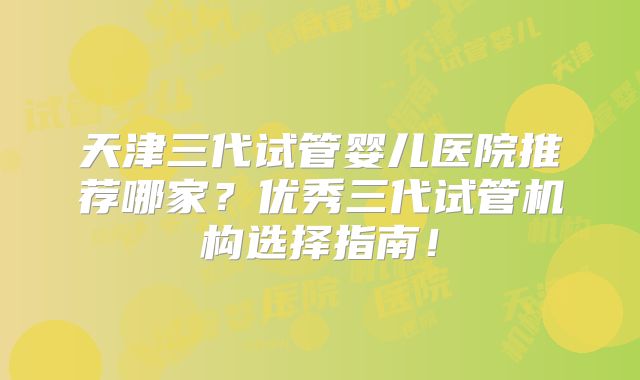 天津三代试管婴儿医院推荐哪家?优秀三代试管机构选择指南!
