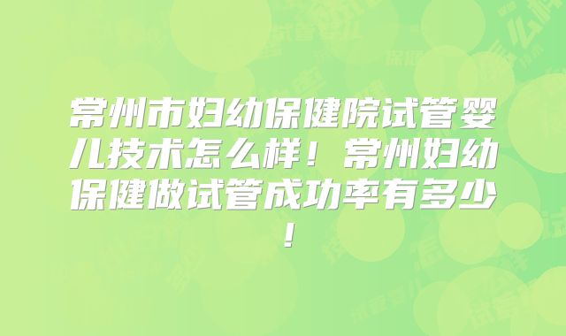 常州市妇幼保健院试管婴儿技术怎么样！常州妇幼保健做试管成功率有多少！