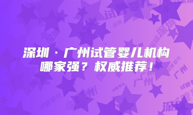 深圳·广州试管婴儿机构哪家强？权威推荐！