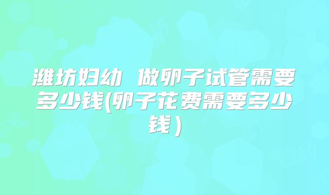 潍坊妇幼 做卵子试管需要多少钱(卵子花费需要多少钱)