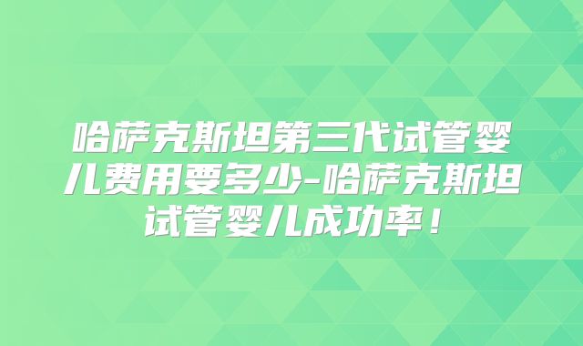 哈萨克斯坦第三代试管婴儿费用要多少-哈萨克斯坦试管婴儿成功率!