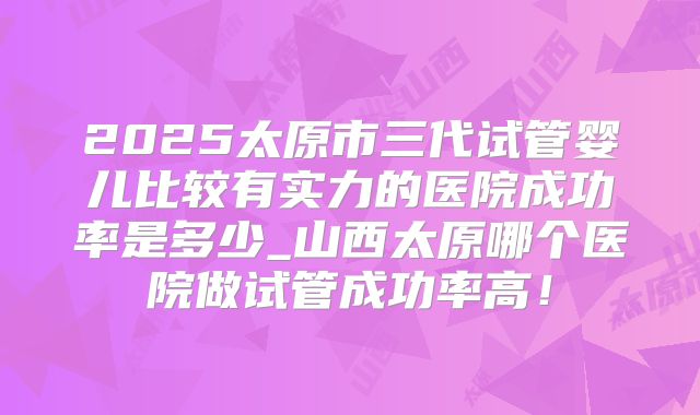 2025太原市三代试管婴儿比较有实力的医院成功率是多少_山西太原哪个医院做试管成功率高!
