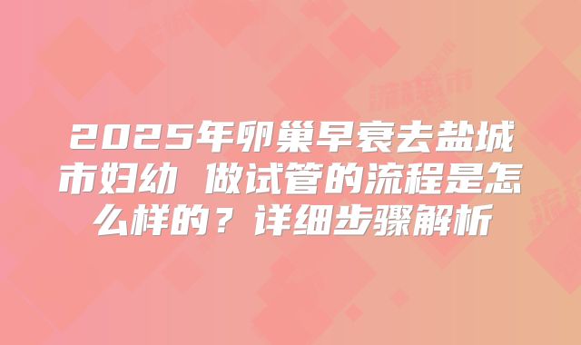 2025年卵巢早衰去盐城市妇幼 做试管的流程是怎么样的?详细步骤解析
