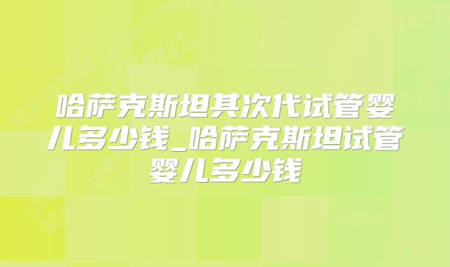 哈萨克斯坦其次代试管婴儿多少钱_哈萨克斯坦试管婴儿多少钱