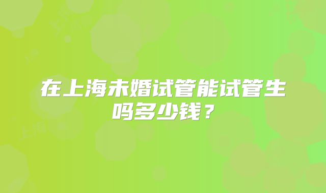 在上海未婚试管能试管生吗多少钱？