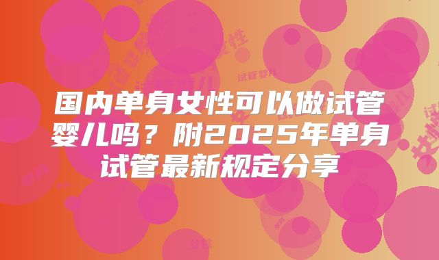 国内单身女性可以做试管婴儿吗？附2025年单身试管最新规定分享