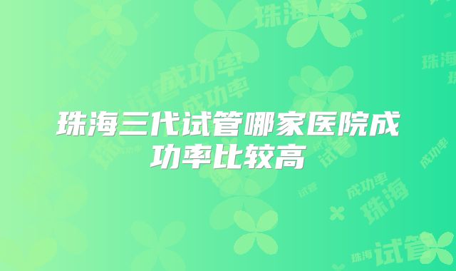 珠海三代试管哪家医院成功率比较高