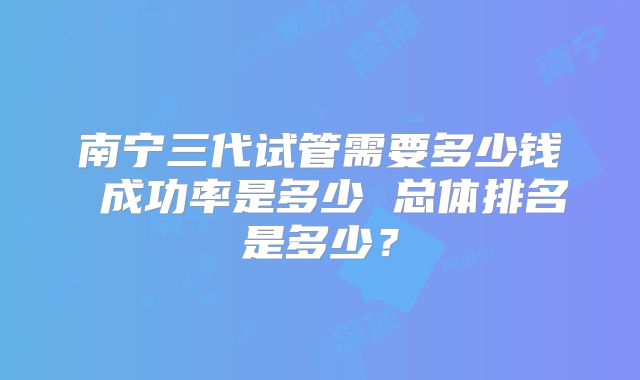 南宁三代试管需要多少钱 成功率是多少 总体排名是多少？