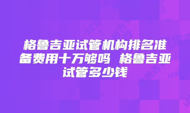 格鲁吉亚试管机构排名准备费用十万够吗 格鲁吉亚试管多少钱
