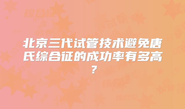 北京三代试管技术避免唐氏综合征的成功率有多高?