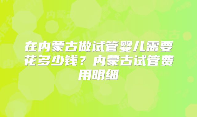 在内蒙古做试管婴儿需要花多少钱？内蒙古试管费用明细