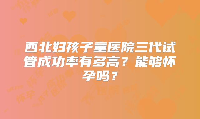 西北妇孩子童医院三代试管成功率有多高？能够怀孕吗？
