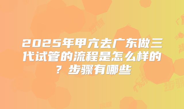 2025年甲亢去广东做三代试管的流程是怎么样的？步骤有哪些