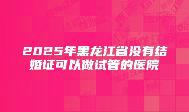 2025年黑龙江省没有结婚证可以做试管的医院
