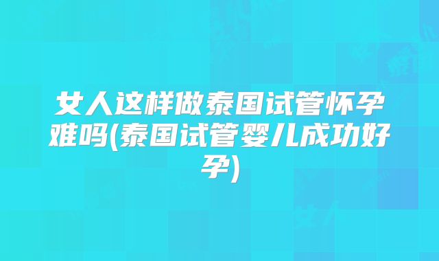 女人这样做泰国试管怀孕难吗(泰国试管婴儿成功好孕)