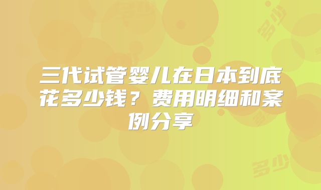 三代试管婴儿在日本到底花多少钱？费用明细和案例分享