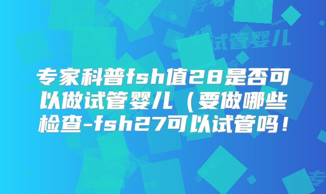 专家科普fsh值28是否可以做试管婴儿(要做哪些检查-fsh27可以试管吗!