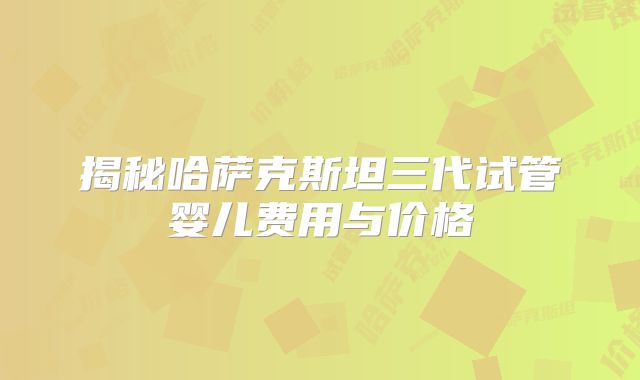 揭秘哈萨克斯坦三代试管婴儿费用与价格