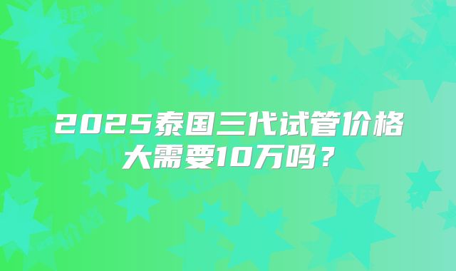 2025泰国三代试管价格大需要10万吗？