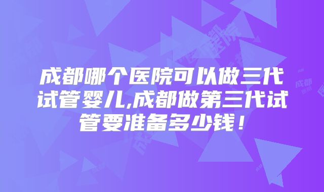 成都哪个医院可以做三代试管婴儿,成都做第三代试管要准备多少钱！
