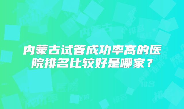 内蒙古试管成功率高的医院排名比较好是哪家？